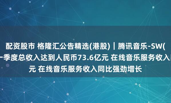 配资股市 格隆汇公告精选(港股)︱腾讯音乐-SW(01698.HK)一季度总收入达到人民币73.6亿元 在线音乐服务收入同比强劲增长