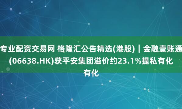 专业配资交易网 格隆汇公告精选(港股)︱金融壹账通(06638.HK)获平安集团溢价约23.1%提私有化