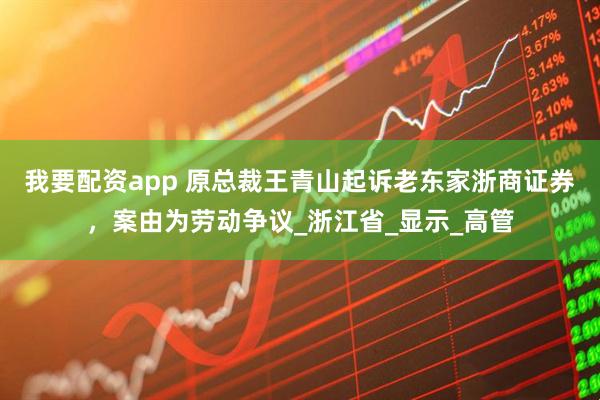 我要配资app 原总裁王青山起诉老东家浙商证券，案由为劳动争议_浙江省_显示_高管