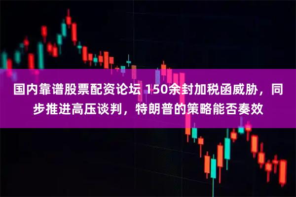 国内靠谱股票配资论坛 150余封加税函威胁，同步推进高压谈判，特朗普的策略能否奏效