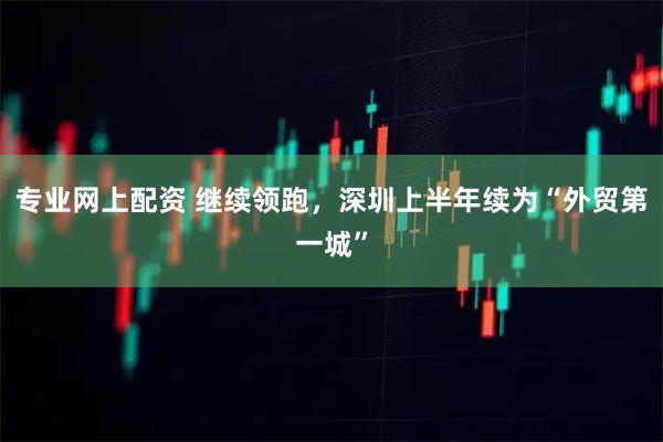 专业网上配资 继续领跑，深圳上半年续为“外贸第一城”