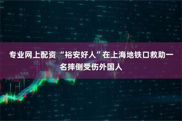 专业网上配资 “裕安好人”在上海地铁口救助一名摔倒受伤外国人
