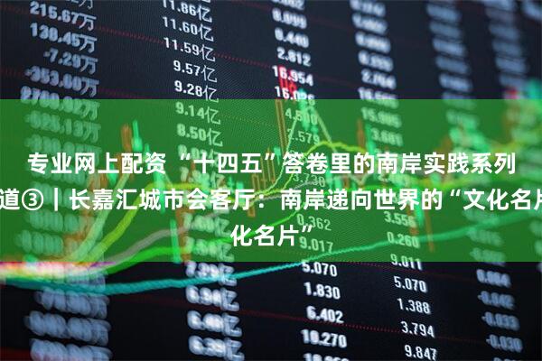 专业网上配资 “十四五”答卷里的南岸实践系列报道③｜长嘉汇城市会客厅：南岸递向世界的“文化名片”