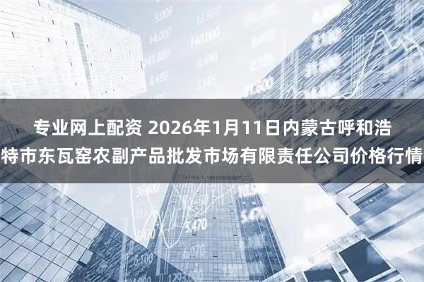 专业网上配资 2026年1月11日内蒙古呼和浩特市东瓦窑农副产品批发市场有限责任公司价格行情